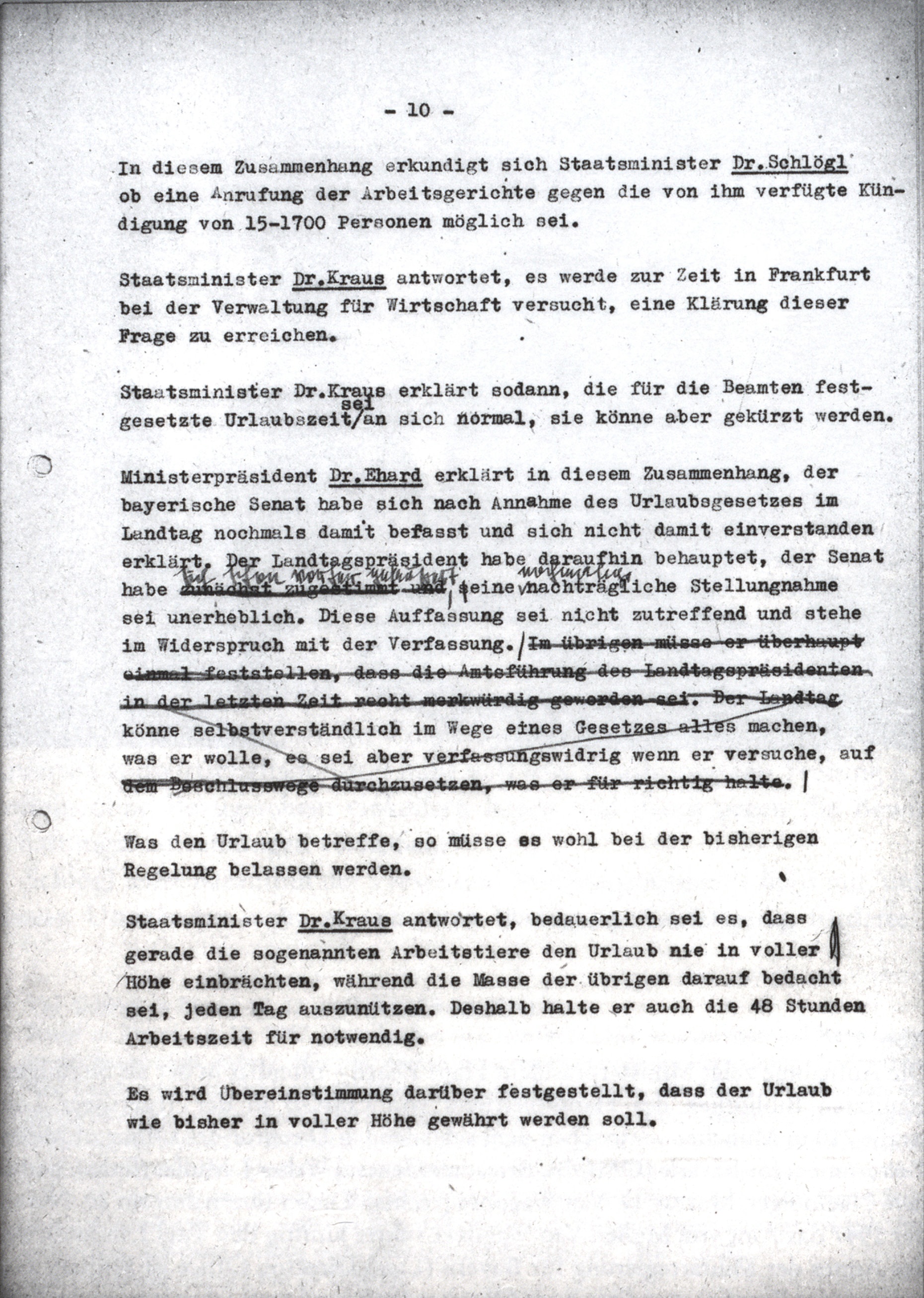Die Korrekturen, die Ministerpräsident Ehard am Entwurf des Ministerratsprotokolls vom 2. August 1948 (vgl. Nr. 39 TOP XI, S. 607–609) vornahm, bevor es vervielfältigtan die Kabinettsmitglieder ging, sind in zweierlei Hinsicht typisch. Viele seiner Änderungen im sogenannten Registraturexemplar, in dem die Entwürfe gesammelt vorliegen, lassen erkennen, daß dem Juristen Ehard der Text oft nicht präzise genug formuliert war. Im vorliegenden Fall betraf dies die Mitwirkung des Bayerischen Senats an der Gesetzgebung<lb/> Ferner formulierte der Ministerpräsident immer wieder Passagen um, beziehungsweise strich sie wie in diesem Falle ganz aus dem Protokoll, die eine gewisse Schärfe vor allem in der Beurteilung von Personen, Institutionen und Vorgängen enthielten. Im vorliegenden Beispiel tilgte er auf diese Weise sein eigenes negatives Urteil über die Amtsführung von Landtagspräsident Michael Horlacher (CSU).<lb/> Hier läßt das Registraturexemplar erkennen, daß im Verlauf der Sitzungen der Ton mitunter schärfer war, als es der durch redaktionelle Korrekturen vor allem Ehards geglättete endgültige Protokolltext erkennen läßt, dessen Ton stets sachlich und nüchtern ist. Daher sehen die Editionsrichtlinien vor, wesentliche Korrekturen des Ministerpräsidenten sowie des Generalsekretärs des Ministerrats stets in den Anmerkungen wiederzugeben. <br/> Nachweis: Bayerisches Hauptstaatsarchiv, StK-MinRProt 11